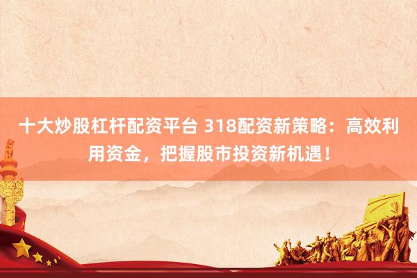十大炒股杠杆配资平台 318配资新策略：高效利用资金，把握股市投资新机遇！