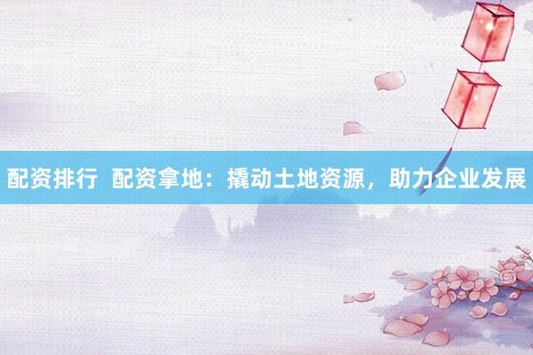 配资排行  配资拿地：撬动土地资源，助力企业发展