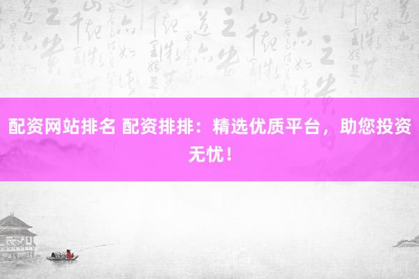 配资网站排名 配资排排：精选优质平台，助您投资无忧！