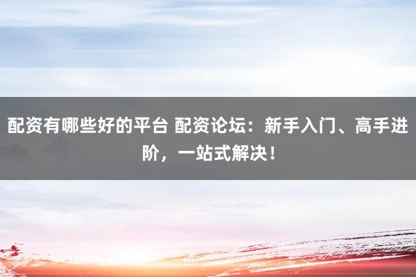 配资有哪些好的平台 配资论坛：新手入门、高手进阶，一站式解决！