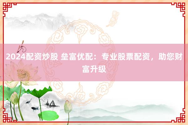 2024配资炒股 垒富优配：专业股票配资，助您财富升级