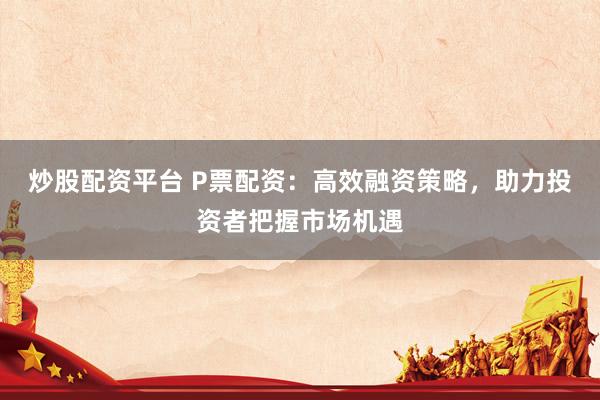 炒股配资平台 P票配资：高效融资策略，助力投资者把握市场机遇