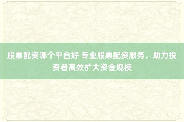 股票配资哪个平台好 专业股票配资服务，助力投资者高效扩大资金规模
