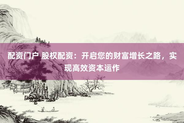 配资门户 股权配资：开启您的财富增长之路，实现高效资本运作