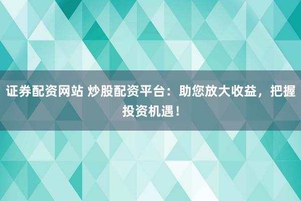 证券配资网站 炒股配资平台：助您放大收益，把握投资机遇！