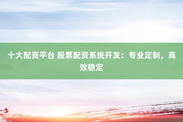 十大配资平台 股票配资系统开发：专业定制，高效稳定