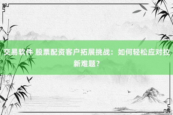 交易软件 股票配资客户拓展挑战：如何轻松应对拉新难题？