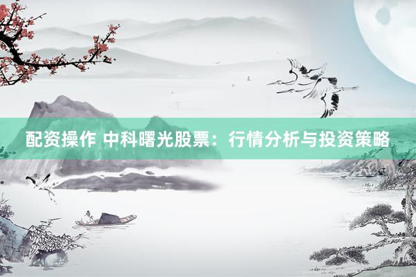 配资操作 中科曙光股票：行情分析与投资策略