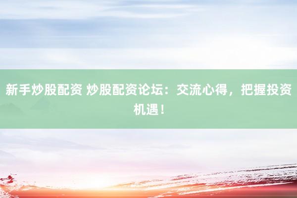 新手炒股配资 炒股配资论坛：交流心得，把握投资机遇！
