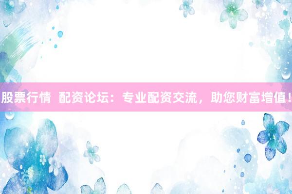 股票行情  配资论坛：专业配资交流，助您财富增值！