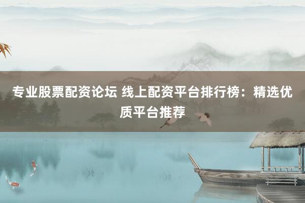 专业股票配资论坛 线上配资平台排行榜：精选优质平台推荐