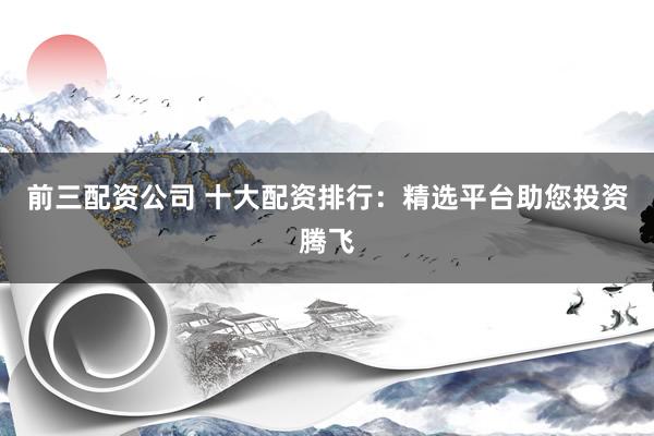 前三配资公司 十大配资排行：精选平台助您投资腾飞