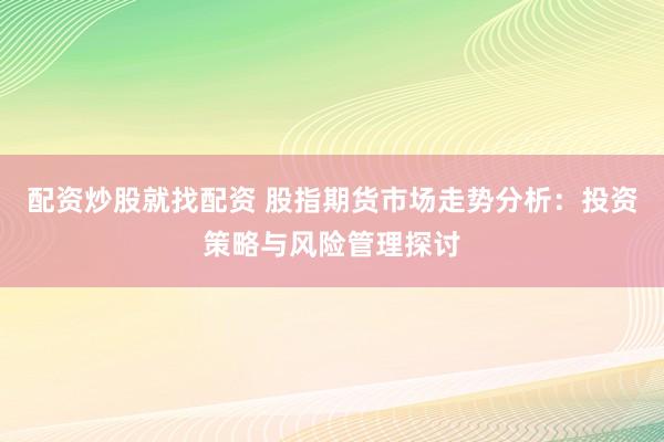 配资炒股就找配资 股指期货市场走势分析：投资策略与风险管理探讨