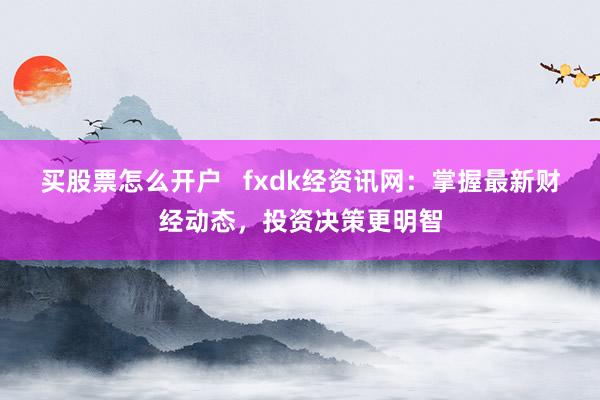 买股票怎么开户   fxdk经资讯网：掌握最新财经动态，投资决策更明智