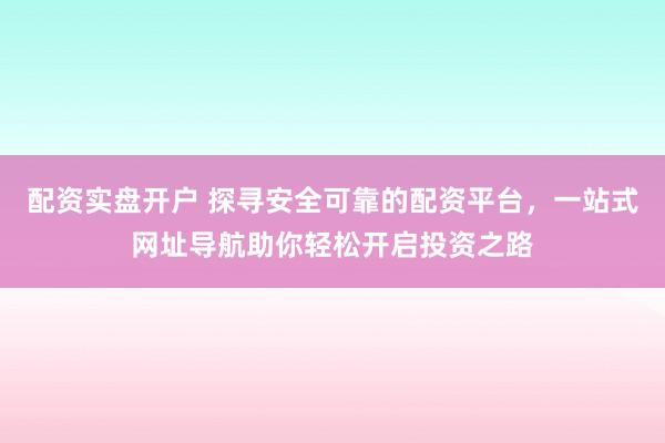 配资实盘开户 探寻安全可靠的配资平台，一站式网址导航助你轻松开启投资之路