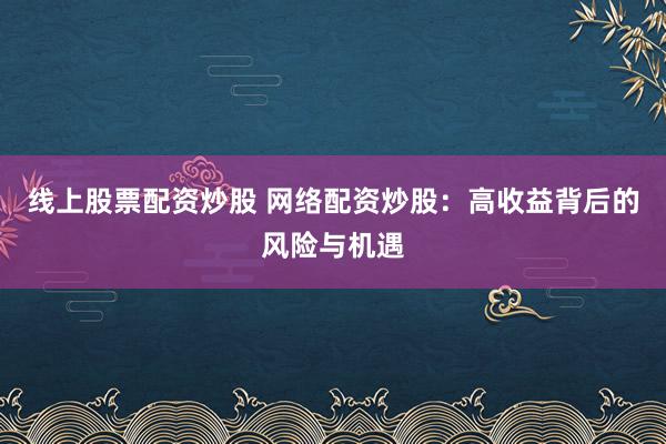 线上股票配资炒股 网络配资炒股：高收益背后的风险与机遇