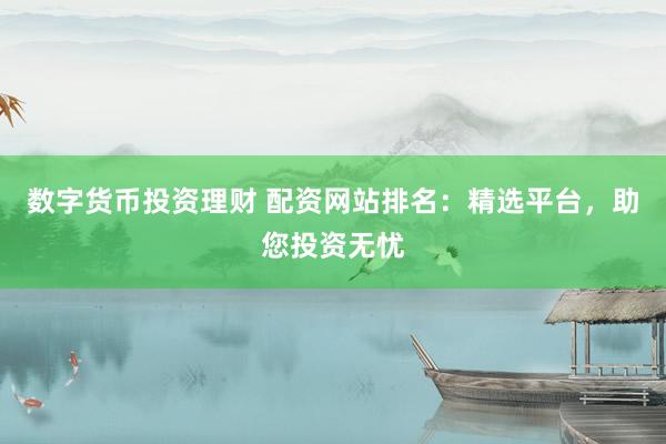 数字货币投资理财 配资网站排名：精选平台，助您投资无忧