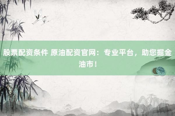 股票配资条件 原油配资官网：专业平台，助您掘金油市！