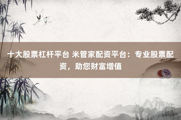 十大股票杠杆平台 米管家配资平台：专业股票配资，助您财富增值