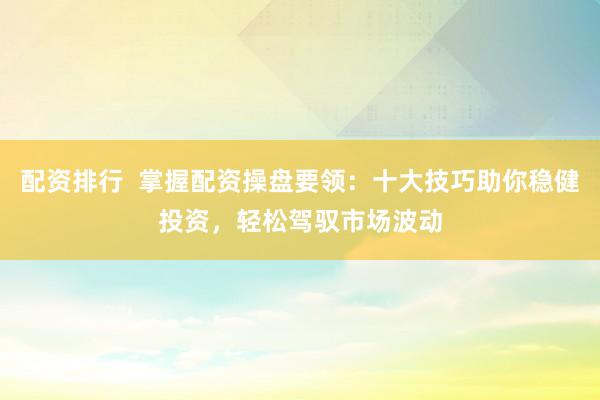 配资排行  掌握配资操盘要领：十大技巧助你稳健投资，轻松驾驭市场波动