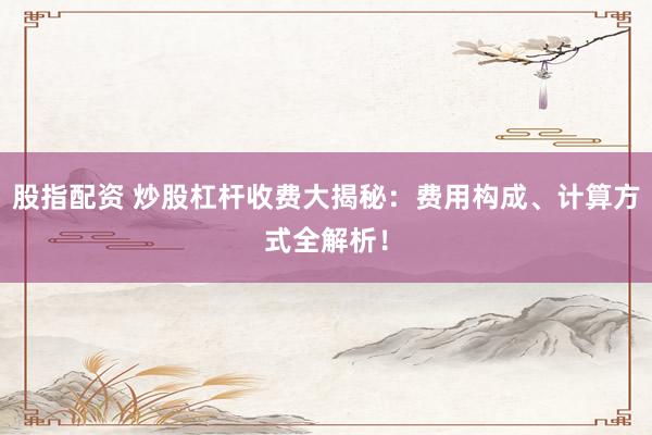 股指配资 炒股杠杆收费大揭秘：费用构成、计算方式全解析！