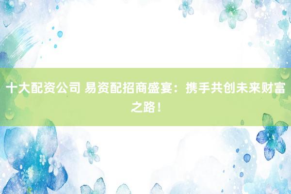 十大配资公司 易资配招商盛宴：携手共创未来财富之路！