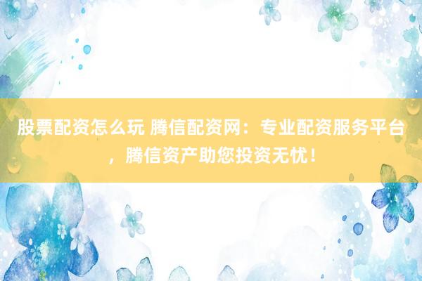 股票配资怎么玩 腾信配资网：专业配资服务平台，腾信资产助您投资无忧！
