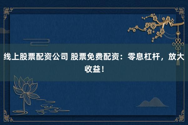 线上股票配资公司 股票免费配资：零息杠杆，放大收益！