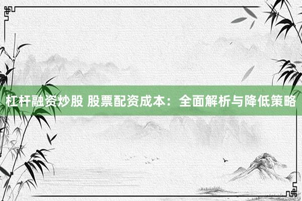 杠杆融资炒股 股票配资成本：全面解析与降低策略