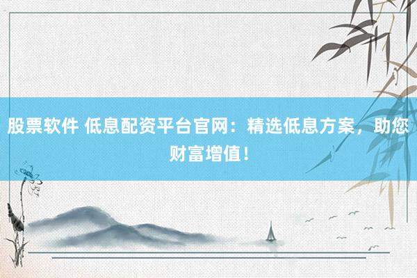 股票软件 低息配资平台官网：精选低息方案，助您财富增值！