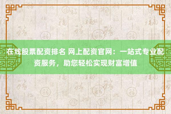 在线股票配资排名 网上配资官网：一站式专业配资服务，助您轻松实现财富增值