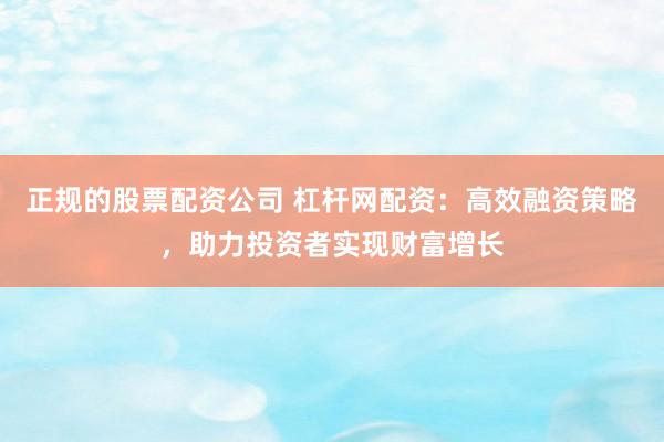 正规的股票配资公司 杠杆网配资：高效融资策略，助力投资者实现财富增长