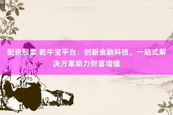配资股票 乾牛宝平台：创新金融科技，一站式解决方案助力财富增值