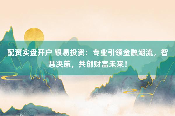 配资实盘开户 银易投资：专业引领金融潮流，智慧决策，共创财富未来！