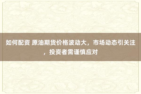 如何配资 原油期货价格波动大，市场动态引关注，投资者需谨慎应对