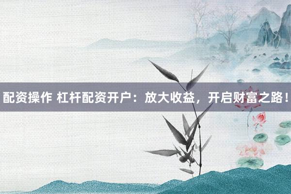 配资操作 杠杆配资开户：放大收益，开启财富之路！