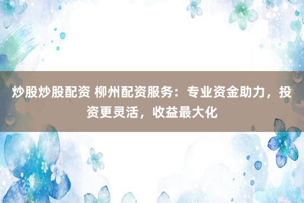 炒股炒股配资 柳州配资服务：专业资金助力，投资更灵活，收益最大化