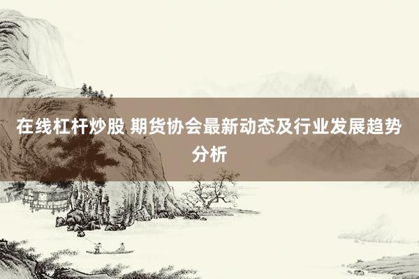 在线杠杆炒股 期货协会最新动态及行业发展趋势分析