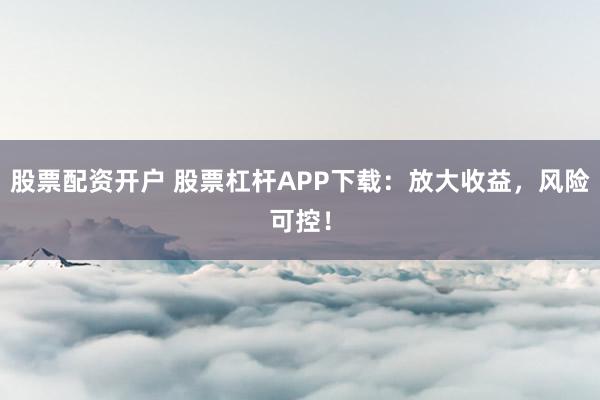 股票配资开户 股票杠杆APP下载：放大收益，风险可控！