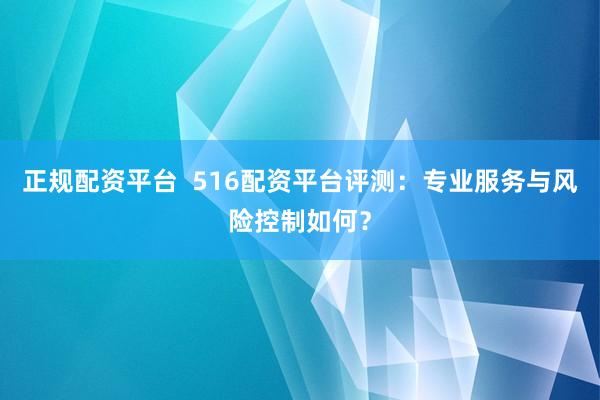 正规配资平台  516配资平台评测：专业服务与风险控制如何？