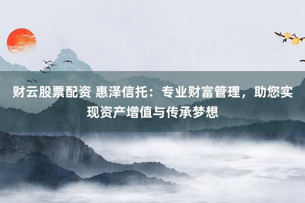财云股票配资 惠泽信托：专业财富管理，助您实现资产增值与传承梦想