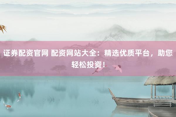 证券配资官网 配资网站大全：精选优质平台，助您轻松投资！
