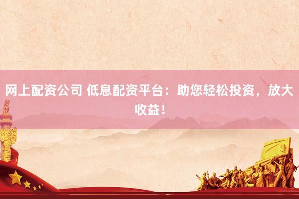 网上配资公司 低息配资平台：助您轻松投资，放大收益！
