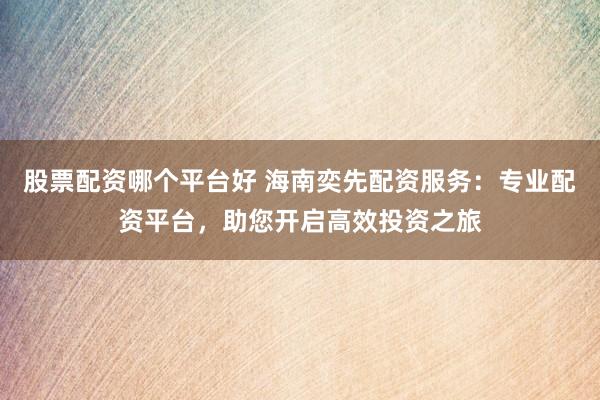 股票配资哪个平台好 海南奕先配资服务：专业配资平台，助您开启高效投资之旅