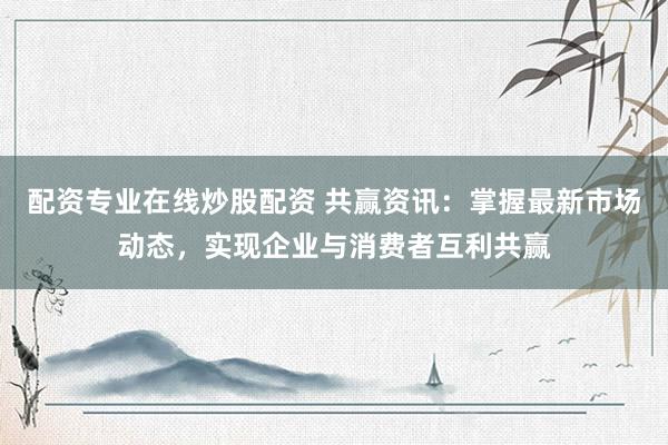 配资专业在线炒股配资 共赢资讯：掌握最新市场动态，实现企业与消费者互利共赢