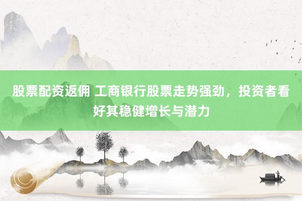 股票配资返佣 工商银行股票走势强劲，投资者看好其稳健增长与潜力