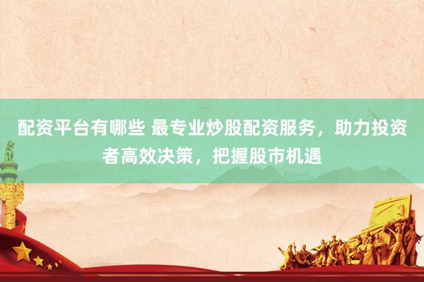 配资平台有哪些 最专业炒股配资服务，助力投资者高效决策，把握股市机遇