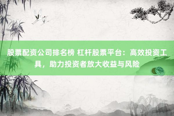 股票配资公司排名榜 杠杆股票平台：高效投资工具，助力投资者放大收益与风险