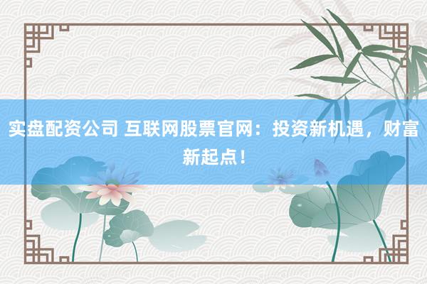 实盘配资公司 互联网股票官网：投资新机遇，财富新起点！