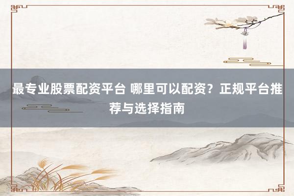 最专业股票配资平台 哪里可以配资？正规平台推荐与选择指南